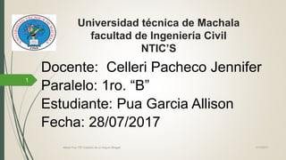 Universidad técnica de Machala
facultad de Ingeniería Civil
NTIC’S
Docente: Celleri Pacheco Jennifer
Paralelo: 1ro. “B”
Estudiante: Pua Garcia Allison
Fecha: 28/07/2017
21/7/2017Allison Pua 1"B" Creación de un blog en Blogger
1
 