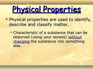 Physical PropertiesPhysical Properties
 Physical properties are used to identify,Physical properties are used to identify,
describe and classify matter.describe and classify matter.
 Characteristic of a substance that can beCharacteristic of a substance that can be
observed (using your senses)observed (using your senses) withoutwithout
changingchanging the substance into somethingthe substance into something
else.else.
 