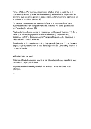 hemos añadido. Por ejemplo, si queremos añadirlo entre el punto 3 y el 4,
buscaremos la línea que une esos elementos y arrastraremos su (+) hasta el
elemento que queremos poner en esa posición. Automáticamente aparecerá en
la zona de la izquierda (número 4).
No hay que preocuparse por guardar el documento porque esto se hace
automáticamente y en cualquier momento podemos ver cómo queda dando
en Presentación (número 10).
Finalmente lo podemos compartir y descargar en Compartir (número 11). En el
menú que se despliega podemos obtener el enlace (Compartir Prezi),
descargar en PDF y descargar como Prezi portable para poder visualizarlo y
mostrarlo sin conexión a Internet.
Para insertar el documento en un blog, hay que salir (número 12) y en la nueva
página, bajo la presentación, al lado de las opciones de Compartir y aparece la
opción de Insertar
Video tutoriales de prezi
Si tienes dificultades puedes recurrir a los vídeos tutoriales en castellano que
han creado los propios autores.
El profesor colombiano Miguel Mejía ha realizado estos dos útiles vídeo
tutoriales.
...
 