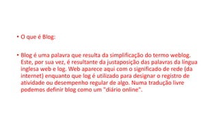 • O que é Blog:
• Blog é uma palavra que resulta da simplificação do termo weblog.
Este, por sua vez, é resultante da justaposição das palavras da língua
inglesa web e log. Web aparece aqui com o significado de rede (da
internet) enquanto que log é utilizado para designar o registro de
atividade ou desempenho regular de algo. Numa tradução livre
podemos definir blog como um "diário online".
 