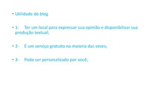 • Utilidade do blog
• 1- Ter um local para expressar sua opinião e disponibilizar sua
produção textual;
• 2- É um serviço gratuito na maioria das vezes;
• 3- Pode ser personalizado por você;
 