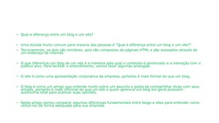 • Qual a diferença entre um blog e um site?
• Uma dúvida muito comum para maioria das pessoas é "Qual a diferença entre um blog e um site?"
• Tecnicamente, os dois são similares, pois são compostos de páginas HTML e são acessados através de
um endereço de internet.
• O que diferencia um blog de um site é a maneira pela qual o conteúdo é gerenciado e a interação com o
público alvo. Para facilitar o entendimento, vamos fazer algumas analogias:
• O site é como uma apresentação corporativa da empresa, portanto é mais formal do que um blog.
• O blog é como um amigo que entende muito sobre um assunto e gosta de compartilhar dicas com seus
amigos, portanto é mais informal do que um site e quem gerencia um blog em geral possuem
autonomia total para publicar suas opiniões.
• Neste artigo vamos comparar algumas diferenças fundamentais entre blogs e sites para entender como
utilizá-los da forma adequada para sua empresa.
 