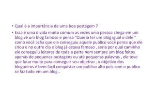 • Qual é a importância de uma boa postagem ?
• Essa é uma divida muito comum as vezes uma pessoa chega em um
blog vê um blog famoso e pensa "Queria ter um blog igual o dele "
como você acha que ele conseguiu aquele publico você pensa que ele
criou e no outro dia o blog já estava famoso , seria por qual caminho
ele conseguiu leitores de toda a parte nem sempre um blog feitos
apenas de pequenas postagens ou até pequenas palavras , ele teve
que lutar muito para conseguir seu objetivo , o objetivo dos
blogueiros é bem fácil conquistar um publico alto pois com o publico
se faz tudo em um blog .
 