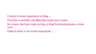 O Autor é muito importante no Blog ...
Para falar a verdade, Um Blog Não existe sem o autor
Se o autor não fazer nada no blog ,o blog fica desatualizado e muito
ruim ...
Então O Autor é sim muito importante ...
 