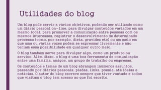 Utilidades do blog
Um blog pode servir a vários objetivos, podendo ser utilizado como
um diário pessoal on-line, para divulgar conteúdos variados em um
mesmo local, para promover a comunicação entre pessoas com os
mesmos interesses, registrar o desenvolvimento de determinado
processo (como, por exemplo, dieta, gravidez etc) ou um meio em
que uma ou várias vozes podem se expressar livremente e não
teriam essa possibilidade em qualquer outro meio.
O blog também serve para divulgar algo, como um produto ou
serviço. Além disso, o blog é uma boa ferramenta de comunicação
entre uma família, amigos, um grupo de trabalho ou empresas.
Os conteúdos e temas de um blog abrangem inúmeros assuntos,
passando por diários pessoais, piadas, links, poesia, até ideias e
notícias. O autor do blog escreve sempre que tiver vontade e todos
que visitam o blog tem acesso ao que foi escrito.
 