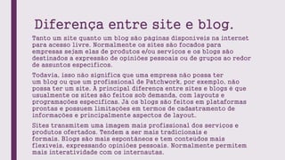 Diferença entre site e blog.
Tanto um site quanto um blog são páginas disponíveis na internet
para acesso livre. Normalmente os sites são focados para
empresas sejam elas de produtos e/ou serviços e os blogs são
destinados a expressão de opiniões pessoais ou de grupos ao redor
de assuntos específicos.
Todavia, isso não significa que uma empresa não possa ter
um blog ou que um profissional de Patchwork, por exemplo, não
possa ter um site. A principal diferença entre sites e blogs é que
usualmente os sites são feitos sob demanda, com layouts e
programações específicas. Já os blogs são feitos em plataformas
prontas e possuem limitações em termos de cadastramento de
informações e principalmente aspectos de layout.
Sites transmitem uma imagem mais profissional dos serviços e
produtos ofertados. Tendem a ser mais tradicionais e
formais. Blogs são mais espontâneos e tem conteúdos mais
flexíveis, expressando opiniões pessoais. Normalmente permitem
mais interatividade com os internautas.
 