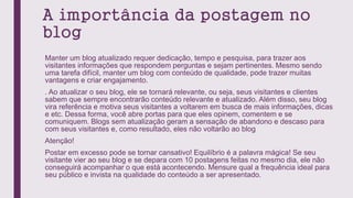 A importância da postagem no
blog
Manter um blog atualizado requer dedicação, tempo e pesquisa, para trazer aos
visitantes informações que respondem perguntas e sejam pertinentes. Mesmo sendo
uma tarefa difícil, manter um blog com conteúdo de qualidade, pode trazer muitas
vantagens e criar engajamento.
. Ao atualizar o seu blog, ele se tornará relevante, ou seja, seus visitantes e clientes
sabem que sempre encontrarão conteúdo relevante e atualizado. Além disso, seu blog
vira referência e motiva seus visitantes a voltarem em busca de mais informações, dicas
e etc. Dessa forma, você abre portas para que eles opinem, comentem e se
comuniquem. Blogs sem atualização geram a sensação de abandono e descaso para
com seus visitantes e, como resultado, eles não voltarão ao blog
Atenção!
Postar em excesso pode se tornar cansativo! Equilíbrio é a palavra mágica! Se seu
visitante vier ao seu blog e se depara com 10 postagens feitas no mesmo dia, ele não
conseguirá acompanhar o que está acontecendo. Mensure qual a frequência ideal para
seu público e invista na qualidade do conteúdo a ser apresentado.
 