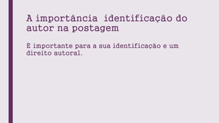 A importância identificação do
autor na postagem
È importante para a sua identificação e um
direito autoral.
 