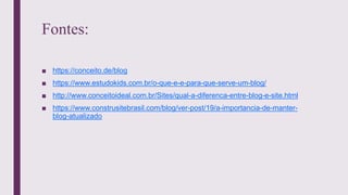 Fontes:
■ https://conceito.de/blog
■ https://www.estudokids.com.br/o-que-e-e-para-que-serve-um-blog/
■ http://www.conceitoideal.com.br/Sites/qual-a-diferenca-entre-blog-e-site.html
■ https://www.construsitebrasil.com/blog/ver-post/19/a-importancia-de-manter-
blog-atualizado
 