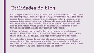 Utilidades do blog
Um blog pode servir a vários objetivos, podendo ser utilizado como
um diário pessoal on-line, para divu...