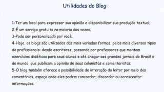 Utilidades do Blog:
1-Ter um local para expressar sua opinião e disponibilizar sua produção textual;
2-É um serviço gratuito na maioria das vezes;
3-Pode ser personalizado por você;
4-Hoje, os blogs são utilizados das mais variadas formas, pelos mais diversos tipos
de profissionais: desde escritores, passando por professores que montam
exercícios didáticos para seus alunos e até chegar aos grandes jornais do Brasil e
do mundo, que publicam a opinião de seus colunistas e comentaristas;
5-O blog também oferece a possibilidade de interação do leitor por meio dos
comentários, espaço onde eles podem concordar, discordar ou acrescentar
informações.
 