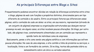 As principais Diferenças entre Blogs e Sites:
Frequentemente podemos encontrar dúvidas em relação às diferenças existentes entre sites
e blogs, páginas da web com funções e propósitos distintos, direcionados para um tipo
diferente de conteúdo e de usuário. Entre os principais fatores que diferenciam essas
páginas, está o conteúdo de cada um deles: os sites, em sua maioria, representam (através de
um conjunto de páginas) empresas ou organizações estruturadas que desejam marcar
presença na web; em alguns casos, os sites recebem poucas alterações. Os blogs, por outro
lado, são páginas vivas, constantemente alimentadas com um conteúdo que representa a
opinião tanto de indivíduos como de empresas.
Basicamente, pense o site como sendo uma página estática e com informações que sofrem
poucas alterações. No caso de uma empresa, o site contém a linha de produtos ou serviços, a
localização, fotos e um formulário de contato. Já no blog, textos são postados diária ou
semanalmente sobre um único ou variados assuntos.
 