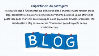 Importância da postagem:
Nos dias de hoje é fundamental que além de um site a empresa invista também em um
blog. Basicamente o blog servirá como uma ferramenta de auxílio já que através de
posts você pode criar links para sua página inicial, páginas de serviços, produções, etc.
Sendo assim o blog passa a ser um “chamarisco” para divulgação de seu
produto/serviço.
 