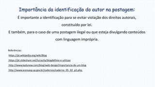 Importância da identificação do autor na postagem:
É importante a identificação para se evitar violação dos direitos autorais,
constituído por lei.
E também, para o caso de uma postagem ilegal ou que esteja divulgando conteúdos
com linguagem imprópria.
Referências:
https://pt.wikipedia.org/wiki/Blog
https://pt.slideshare.net/luciazila/blogdefinio-e-utilizao
http://www.kadunew.com/blog/web-design/importancia-de-um-blog
http://www.acessasp.sp.gov.br/cadernos/caderno_05_02_p2.php.
 