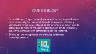 QUE ES BLOG?
• Es un sitio web (registro web) que se estructuro especialmente
como diarios digital personal, basado en enlaces, noticias y
opiniones u temas de el interés de los autores o el autor, que se
actualizan de manera frecuente escritos con estilo informal y
subjetivo, a menudo son comentados por los lectores.
• El blog es una recopilación de artículos ordenados
cronológicamente.
 