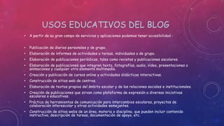 USOS EDUCATIVOS DEL BLOG
• A partir de su gran campo de servicios y aplicaciones podemos tener accesibilidad :
• Publicación de diarios personales y de grupo.
• Elaboración de informes de actividades o tareas, individuales o de grupo.
• Elaboración de publicaciones periódicas, tales como revistas y publicaciones escolares.
• Elaboración de publicaciones que integren texto, fotografías, audio, vídeo, presentaciones o
animaciones y cualquier otro elemento multimedia.
• Creación y publicación de cursos online y actividades didácticas interactivas.
• Construcción de sitios web de centros.
• Elaboración de textos propios del ámbito escolar y de las relaciones sociales e institucionales.
• Creación de publicaciones que sirvan como plataforma de expresión a diversas iniciativas
escolares o educativas.
• Práctica de herramientas de comunicación para intercambios escolares, proyectos de
colaboración interescolar y otras actividades semejantes.
• Construcción de sitios webs de un área, materia o disciplina, que pueden incluir contenido
instructivo, descripción de tareas, documentación de apoyo, etc.
 