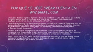 POR QUE SE DEBE CREAR CUENTA EN
WW.GMAIL.COM
• una cuenta de Gmail significa ingresar a tener una cuenta en Google, esto implica que se tiene
automáticamente un perfil en una serie de beneficios, funciones y aplicaciones como
YouTube, google Drive, Google+ o Hangouts, entre otros.
• Sencillo y organizado. Con Gmail podrás organizar tu bandeja de correo de forma muy fácil, así
como personalizarlo. Puedes agregar extensiones creadas por terceros y ayudarte a organizar
mejor tu correo electrónico. Por ejemplo con Boomerang, una extensión que te permite
programar el envío de mensajes.
• Android. Si tienes un smartphone que funcione con Android, Gmail es tu mejor opción. Ya
que Google es el desarrollador de este sistema operativo. Así podrás sincronizar tus contactos
del teléfono con los del correo electrónico, así como tu agenda, entre otras cosas.
• Gmail cuenta con un fácil y efectivo funcionamiento de búsqueda. Al igual que Google, solo se
debe poner una palabra clave en el motor de búsqueda y aparecerán de manera rápida y
eficiente los mensajes que se están buscando.
•
 