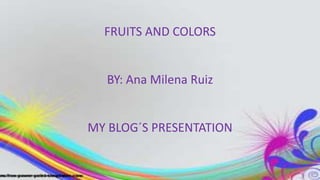 FRUITS AND COLORS
BY: Ana Milena Ruiz
MY BLOG´S PRESENTATION
 