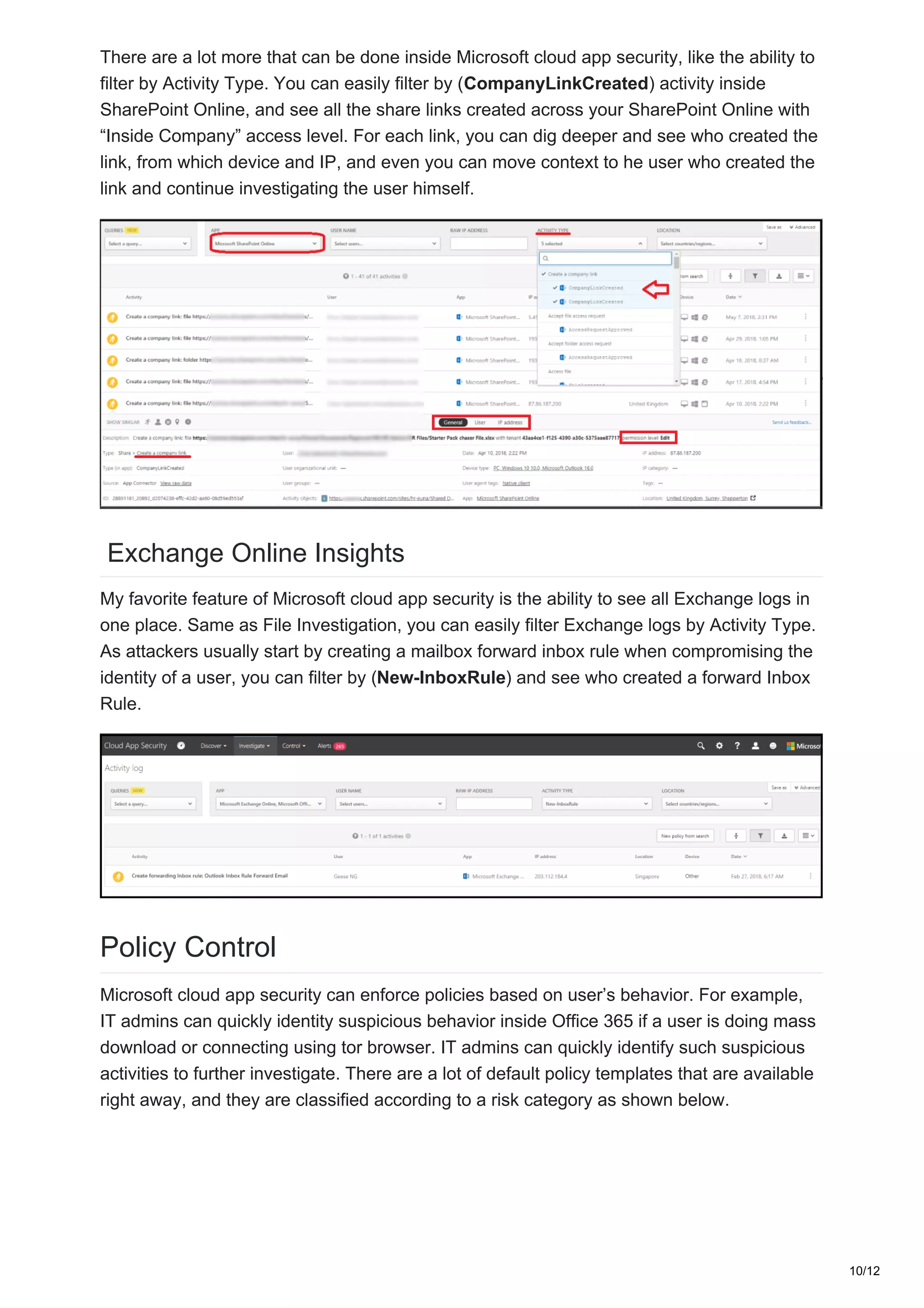 There are a lot more that can be done inside Microsoft cloud app security, like the ability to
filter by Activity Type. You can easily filter by (CompanyLinkCreated) activity inside
SharePoint Online, and see all the share links created across your SharePoint Online with
“Inside Company” access level. For each link, you can dig deeper and see who created the
link, from which device and IP, and even you can move context to he user who created the
link and continue investigating the user himself.
Exchange Online Insights
My favorite feature of Microsoft cloud app security is the ability to see all Exchange logs in
one place. Same as File Investigation, you can easily filter Exchange logs by Activity Type.
As attackers usually start by creating a mailbox forward inbox rule when compromising the
identity of a user, you can filter by (New-InboxRule) and see who created a forward Inbox
Rule.
Policy Control
Microsoft cloud app security can enforce policies based on user’s behavior. For example,
IT admins can quickly identity suspicious behavior inside Office 365 if a user is doing mass
download or connecting using tor browser. IT admins can quickly identify such suspicious
activities to further investigate. There are a lot of default policy templates that are available
right away, and they are classified according to a risk category as shown below.
10/12
 
