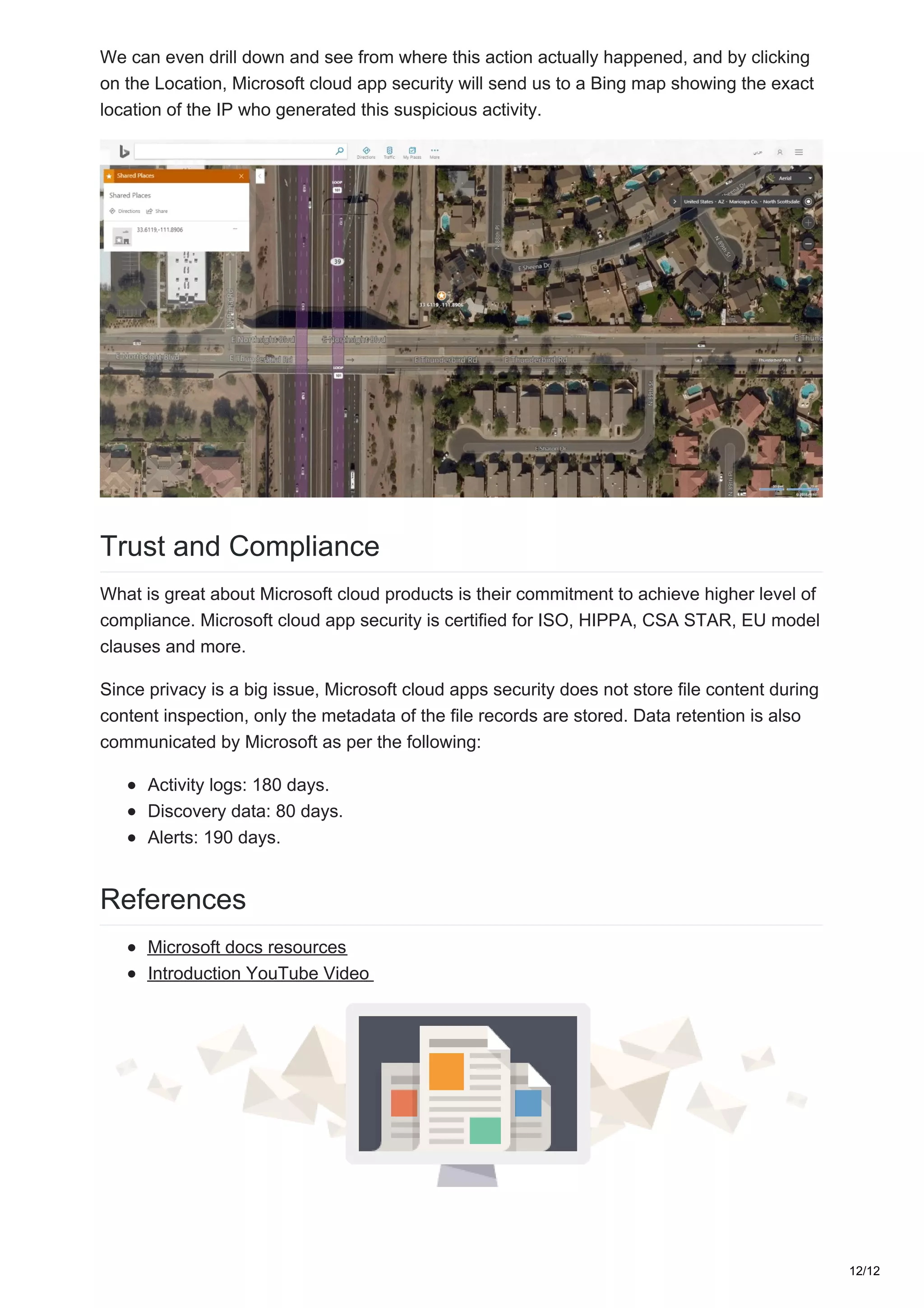 We can even drill down and see from where this action actually happened, and by clicking
on the Location, Microsoft cloud app security will send us to a Bing map showing the exact
location of the IP who generated this suspicious activity.
Trust and Compliance
What is great about Microsoft cloud products is their commitment to achieve higher level of
compliance. Microsoft cloud app security is certified for ISO, HIPPA, CSA STAR, EU model
clauses and more.
Since privacy is a big issue, Microsoft cloud apps security does not store file content during
content inspection, only the metadata of the file records are stored. Data retention is also
communicated by Microsoft as per the following:
Activity logs: 180 days.
Discovery data: 80 days.
Alerts: 190 days.
References
Microsoft docs resources
Introduction YouTube Video
12/12
 
