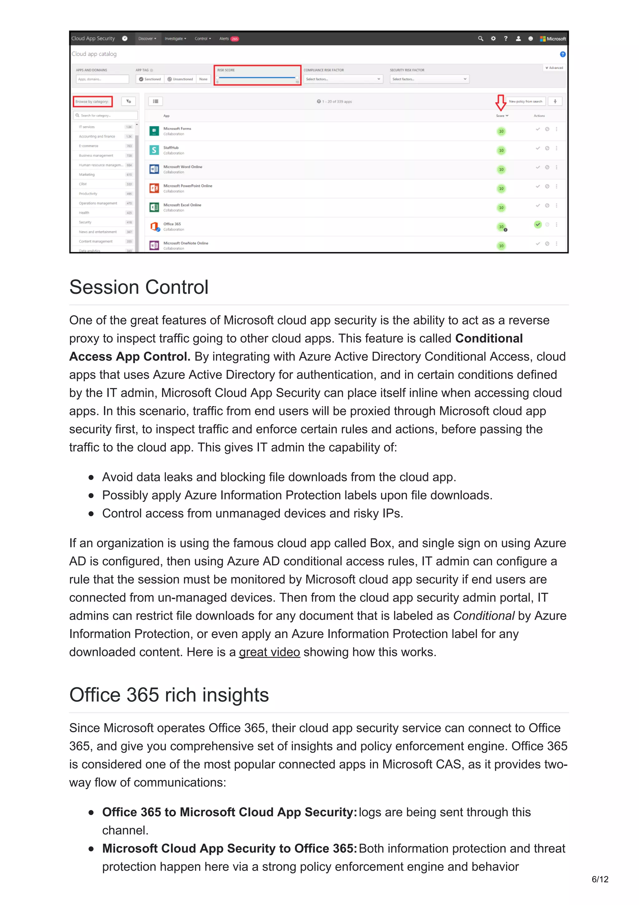 Session Control
One of the great features of Microsoft cloud app security is the ability to act as a reverse
proxy to inspect traffic going to other cloud apps. This feature is called Conditional
Access App Control. By integrating with Azure Active Directory Conditional Access, cloud
apps that uses Azure Active Directory for authentication, and in certain conditions defined
by the IT admin, Microsoft Cloud App Security can place itself inline when accessing cloud
apps. In this scenario, traffic from end users will be proxied through Microsoft cloud app
security first, to inspect traffic and enforce certain rules and actions, before passing the
traffic to the cloud app. This gives IT admin the capability of:
Avoid data leaks and blocking file downloads from the cloud app.
Possibly apply Azure Information Protection labels upon file downloads.
Control access from unmanaged devices and risky IPs.
If an organization is using the famous cloud app called Box, and single sign on using Azure
AD is configured, then using Azure AD conditional access rules, IT admin can configure a
rule that the session must be monitored by Microsoft cloud app security if end users are
connected from un-managed devices. Then from the cloud app security admin portal, IT
admins can restrict file downloads for any document that is labeled as Conditional by Azure
Information Protection, or even apply an Azure Information Protection label for any
downloaded content. Here is a great video showing how this works.
Office 365 rich insights
Since Microsoft operates Office 365, their cloud app security service can connect to Office
365, and give you comprehensive set of insights and policy enforcement engine. Office 365
is considered one of the most popular connected apps in Microsoft CAS, as it provides two-
way flow of communications:
Office 365 to Microsoft Cloud App Security:logs are being sent through this
channel.
Microsoft Cloud App Security to Office 365:Both information protection and threat
protection happen here via a strong policy enforcement engine and behavior
6/12
 
