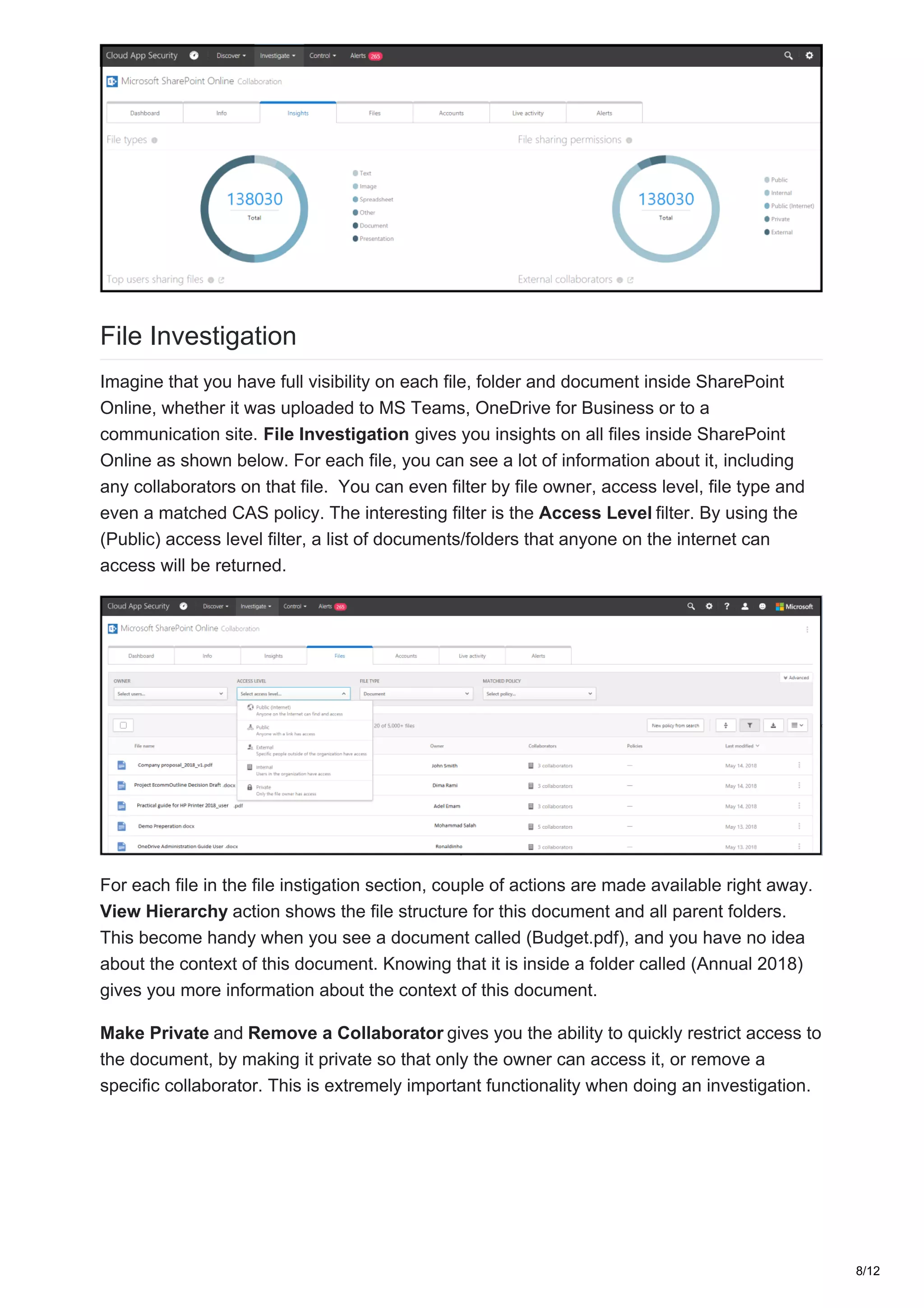 File Investigation
Imagine that you have full visibility on each file, folder and document inside SharePoint
Online, whether it was uploaded to MS Teams, OneDrive for Business or to a
communication site. File Investigation gives you insights on all files inside SharePoint
Online as shown below. For each file, you can see a lot of information about it, including
any collaborators on that file. You can even filter by file owner, access level, file type and
even a matched CAS policy. The interesting filter is the Access Level filter. By using the
(Public) access level filter, a list of documents/folders that anyone on the internet can
access will be returned.
For each file in the file instigation section, couple of actions are made available right away.
View Hierarchy action shows the file structure for this document and all parent folders.
This become handy when you see a document called (Budget.pdf), and you have no idea
about the context of this document. Knowing that it is inside a folder called (Annual 2018)
gives you more information about the context of this document.
Make Private and Remove a Collaborator gives you the ability to quickly restrict access to
the document, by making it private so that only the owner can access it, or remove a
specific collaborator. This is extremely important functionality when doing an investigation.
8/12
 