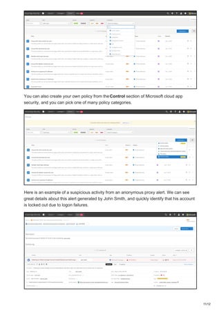 You can also create your own policy from theControl section of Microsoft cloud app
security, and you can pick one of many policy categories.
Here is an example of a suspicious activity from an anonymous proxy alert. We can see
great details about this alert generated by John Smith, and quickly identify that his account
is locked out due to logon failures.
11/12
 