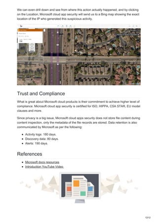 We can even drill down and see from where this action actually happened, and by clicking
on the Location, Microsoft cloud app security will send us to a Bing map showing the exact
location of the IP who generated this suspicious activity.
Trust and Compliance
What is great about Microsoft cloud products is their commitment to achieve higher level of
compliance. Microsoft cloud app security is certified for ISO, HIPPA, CSA STAR, EU model
clauses and more.
Since privacy is a big issue, Microsoft cloud apps security does not store file content during
content inspection, only the metadata of the file records are stored. Data retention is also
communicated by Microsoft as per the following:
Activity logs: 180 days.
Discovery data: 80 days.
Alerts: 190 days.
References
Microsoft docs resources
Introduction YouTube Video
12/12
 