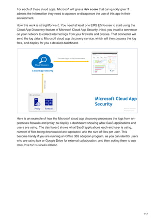 For each of those cloud apps, Microsoft will give a risk score that can quickly give IT
admins the information they need to approve or disapprove the use of this app in their
environment.
How this work is straightforward. You need at least one EMS E5 license to start using the
Cloud App Discovery feature of Microsoft Cloud App Security. Next, you install a connector
on your network to collect internet logs from your firewalls and proxies. That connector will
send the log data to Microsoft cloud app discovery service, which will then process the log
files, and display for you a detailed dashboard.
Here is an example of how the Microsoft cloud app discovery processes the logs from on-
premises firewalls and proxy, to display a dashboard showing what SaaS applications end
users are using. The dashboard shows what SaaS applications each end user is using,
number of files being downloaded and uploaded, and the size of files per user. This
become handy if you are running an Office 365 adoption program, as you can identify users
who are using box or Google Drive for external collaboration, and then asking them to use
OneDrive for Business instead.
4/12
 