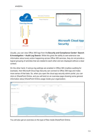 analytics.
Usually, you can view Office 365 logs from theSecurity and Compliance Center> Search
& Investigation > Audit Log Search. While this gives the ability to see extensive raw
information about every action happening across Office 365 services, they do not provide a
logical grouping of activities that are related to each other and are displayed without a clear
context.
On the other hand, if various log settings are enabled in Office 365 (mailbox auditing for
example), then Microsoft Cloud App Security can connect to Office 365 logs and make
more sense of that data. So, when you open the cloud app security admin portal, you can
click on SharePoint Online, and you will land on an overview page showing some general
information about SharePoint Online usage inside your organization.
You will also get an overview on the type of files inside SharePoint Online:
7/12
 