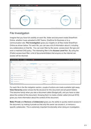 File Investigation
Imagine that you have full visibility on each file, folder and document inside SharePoint
Online, whether it was uploaded to MS Teams, OneDrive for Business or to a
communication site. File Investigation gives you insights on all files inside SharePoint
Online as shown below. For each file, you can see a lot of information about it, including
any collaborators on that file. You can even filter by file owner, access level, file type and
even a matched CAS policy. The interesting filter is the Access Level filter. By using the
(Public) access level filter, a list of documents/folders that anyone on the internet can
access will be returned.
For each file in the file instigation section, couple of actions are made available right away.
View Hierarchy action shows the file structure for this document and all parent folders.
This become handy when you see a document called (Budget.pdf), and you have no idea
about the context of this document. Knowing that it is inside a folder called (Annual 2018)
gives you more information about the context of this document.
Make Private and Remove a Collaborator gives you the ability to quickly restrict access to
the document, by making it private so that only the owner can access it, or remove a
specific collaborator. This is extremely important functionality when doing an investigation.
8/12
 