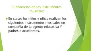 Elaboración de los instrumentos
musicales
En clases los niños y niñas realizan los
siguientes instrumentos musicales en
compañía de la agente educativa Y
padres o acudientes.