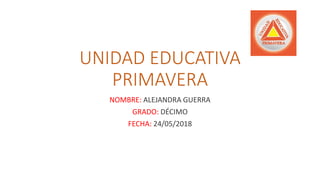 UNIDAD EDUCATIVA
PRIMAVERA
NOMBRE: ALEJANDRA GUERRA
GRADO: DÉCIMO
FECHA: 24/05/2018
 