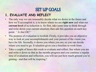 1. EVALUATE AND REFLECT
• The only way we can reasonably decide what we desire in the future and
how we’ll accomplish it, is to know where we are right now and what our
current level of sa tisfaction is. So first, take some time to think through
and write down your current situation; then ask this question on each key
point: ‘ Is that OK?’
• The purpose of evaluation is twofold. Firstly, it provides you an objective
way to look at your accomplishments and your pursuit of the vision you
have for life. Secondly, it shows you where you are; so you can decide
where you need to go. Evaluation gives you a baseline to work from.
• Take a couple of hours this week to evaluate and reflect. See where you are
and write it down so that as the months progress and you continue a regular
time of evaluation and reflection, you will see just how much ground you’re
gaining - and that will be inspiring !
 