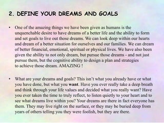 2. DEFINE YOUR DREAMS AND GOALS
• One of the amazing things we have been given as humans is the
unquenchable desire to have dreams of a better life and the ability to form
and set goals to live out those dreams. We can look deep within our hearts
and dream of a better situation for ourselves and our families. We can dream
of better financial, emotional, spiritual or physical lives. We have also been
given the ability to not only dream, but pursue those dreams - and not just
pursue them, but the cognitive ability to design a plan and strategies
to achieve those dream. AMAZING !
• What are your dreams and goals? This isn’t what you already have or what
you have done, but what you want. Have you ever really take a deep breath
and think through your life values and decided what you really want? Have
you ever taken the time to truly reflect, to listen quietly to your heart and to
see what dreams live within you? Your dreams are there in fact everyone has
them. They may live right on the surface, or they may be buried deep from
years of others telling you they were foolish, but they are there.
 