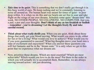 • Take time to be quiet. This is something that we don’t really get through it in
this busy world of ours. We keep rushing and we’re constantly listening to
noise all around us. The human heart was meant for times of quiet - to peer
deep within. It is when we do this and our hearts are set free to soar and take
flight on the wings of our own dreams. Schedule some quiet “dream time” this
week. NO OTHER PEOPLE. NO CELLPHONE. NO COMPUTER. Just you,
a pad, a pen and your thoughts. Don’t think of any as too freakish or foolish
– remember - you’re dreaming! Let the thoughts freely fly and take
careful record.
• Think about what really thrills you. When you are quiet, think about those
things that really get your blood moving. What would you enjoy to do, either
for fun or for a living? What would you love to achieve? What would you try
if you were guaranteed to succeed? What big thoughts move your heart into a
state of excitement and enjoyment? When you answer these questions you
will feel fantastic and be in the “dream zone.” It is only when we get to this
point that we experience what our dreams are.
• Now, prioritize those dreams. Which are most essential? Which are most
achievable? Which would you love to do the most? Put them in the order in
which you will actually try to accomplish them. Remember, we are always
moving toward action - not just dreaming.
 