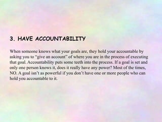 3. HAVE ACCOUNTABILITY
When someone knows what your goals are, they hold your accountable by
asking you to “give an account” of where you are in the process of executing
that goal. Accountability puts some teeth into the process. If a goal is set and
only one person knows it, does it really have any power? Most of the times,
NO. A goal isn’t as powerful if you don’t have one or more people who can
hold you accountable to it.
 