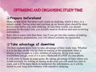  Prepare beforehand
Many people think that prep work counts as studying, which it does, to a
certain extent. Taking notes and catching up on lesson plans should be done
as a routine before you start studying. In ours busy world, you should
prepared for the exact time you actually need to sit down and start reviewing
information.
Sure, this is easier said than done, but if you get into this routine of making
the compulsory preparations, you will almost certainly be successful.
 Take advantage of downtime
The best students know how to take advantage of their study time. Whether
it is in the bus, on the way to class or waiting at the restaurant, there is
always a way to cram in a few minutes of studying. Bring your notes
everywhere you go, even if it is just a flashcard or a PDF on your phone.
It will come in handy at some point. By taking advantage of time where you
would normally be waiting or staring at the wall you will need less time to
cram, and will be more likely to memorize the information, as it will be
stored in your long-term memory with repetitive studying.
 