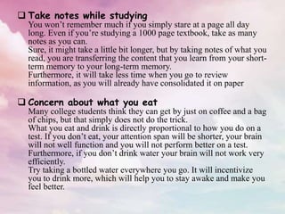  Take notes while studying
You won’t remember much if you simply stare at a page all day
long. Even if you’re studying a 1000 page textbook, take as many
notes as you can.
Sure, it might take a little bit longer, but by taking notes of what you
read, you are transferring the content that you learn from your short-
term memory to your long-term memory.
Furthermore, it will take less time when you go to review
information, as you will already have consolidated it on paper
 Concern about what you eat
Many college students think they can get by just on coffee and a bag
of chips, but that simply does not do the trick.
What you eat and drink is directly proportional to how you do on a
test. If you don’t eat, your attention span will be shorter, your brain
will not well function and you will not perform better on a test.
Furthermore, if you don’t drink water your brain will not work very
efficiently.
Try taking a bottled water everywhere you go. It will incentivize
you to drink more, which will help you to stay awake and make you
feel better.
 