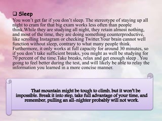  Sleep
You won’t get far if you don’t sleep. The stereotype of staying up all
night to cram for that big exam works less often than people
think.While they are studying all night, they retain almost nothing,
and most of the time, they are doing something counterproductive,
like scrolling Instagram or checking Twitter.Your brain cannot well
function without sleep, contrary to what many people think.
Furthermore, it only works at full capacity for around 30 minutes, so
if you don’t take sufficient breaks, you might as well be studying for
70 percent of the time.Take breaks, relax and get enough sleep . You
going to feel better during the test, and will likely be able to relay the
information you learned in a more concise manner.
 