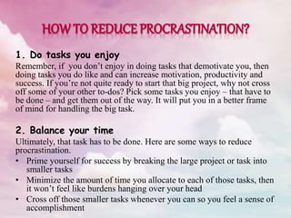 1. Do tasks you enjoy
Remember, if you don’t enjoy in doing tasks that demotivate you, then
doing tasks you do like and can increase motivation, productivity and
success. If you’re not quite ready to start that big project, why not cross
off some of your other to-dos? Pick some tasks you enjoy – that have to
be done – and get them out of the way. It will put you in a better frame
of mind for handling the big task.
2. Balance your time
Ultimately, that task has to be done. Here are some ways to reduce
procrastination.
• Prime yourself for success by breaking the large project or task into
smaller tasks
• Minimize the amount of time you allocate to each of those tasks, then
it won’t feel like burdens hanging over your head
• Cross off those smaller tasks whenever you can so you feel a sense of
accomplishment
 