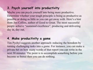 3. Psych yourself into productivity
Maybe you can psych yourself into being more productive.
Determine whether your tough principle is being as productive as
possible or doing as little as you can get away with. Here’s a hint
from Jim Collins, author of Good to Great. The most successful
people achieve “sustained excellence”, producing and delivering
day in, day out.
4. Make productivity a game
Tim Pychyl suggests another approach: reducing the boredom by
turning challenging tasks into a game. For instance, you can make a
private bet on how many words of that report you can write in the
next 30 minutes. The point is to accomplish something before you
become so bored then you can do nothing.
 