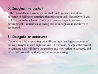 5. Imagine the upshot
If the carrot doesn’t work, try the stick. Ask yourself about the
outcome of failing to complete that project or task. Not only will you
feel like an underachiever, but it can have an impact on career
development. Sometimes knowing that is enough as an incentive to
get started.
6. Delegate or outsource
If you have tried everything but still can’t get that big project out of
the way, maybe it’s not right for you. In that case, delegate the project
to someone who will have the passion and motivation to succeed, and
move onto something that you find more inspiring.
 