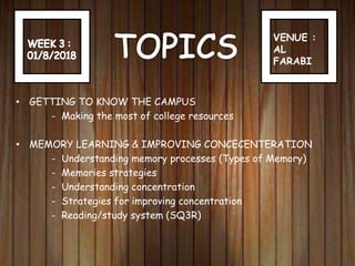 VENUE :
AL
FARABI
• GETTING TO KNOW THE CAMPUS
- Making the most of college resources
• MEMORY LEARNING & IMPROVING CONCECENTERATION
- Understanding memory processes (Types of Memory)
- Memories strategies
- Understanding concentration
- Strategies for improving concentration
- Reading/study system (SQ3R)
 
