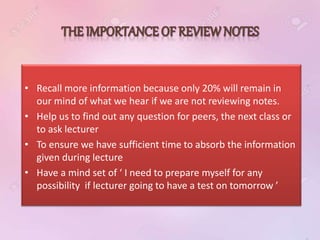 • Recall more information because only 20% will remain in
our mind of what we hear if we are not reviewing notes.
• Help us to find out any question for peers, the next class or
to ask lecturer
• To ensure we have sufficient time to absorb the information
given during lecture
• Have a mind set of ‘ I need to prepare myself for any
possibility if lecturer going to have a test on tomorrow ’
 