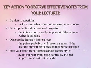 • Be alert to repetition
- make a note when a lecturer repeats certain points
• Look up the board or overhead projector
- the information must be important if the lecturer
writes it on board
• Observe the lecture’s interest level
- the points probably will be on an exam if the
lecturer show their interest in that particular topic
• Free your mind from judments about lecture styles
- avoid yourself from being control by the bad
impression about lecture style
 