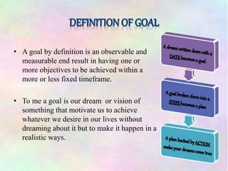 • A goal by definition is an observable and
measurable end result in having one or
more objectives to be achieved within a
more or less fixed timeframe.
• To me a goal is our dream or vision of
something that motivate us to achieve
whatever we desire in our lives without
dreaming about it but to make it happen in a
realistic ways.
 