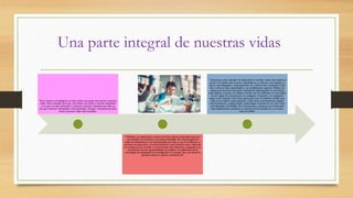 Una parte integral de nuestras vidas
*Los avances tecnológicos se han vuelto una parte esencial de nuestras
vidas. Para entender por qué, solo basta con mirar a nuestro alrededor
y ver que en todo momento y contexto estamos rodeados por ella; ya
sea que estemos trabajando o descansando, siempre está presente para
hacer nuestras vidas más sencillas.
* Debido a su aplicación, nuestro nivel de vida ha mejorado, pues las
necesidades se satisfacen con mayor facilidad. De manera general
todas las industrias se ven beneficiadas por ella, ya sea la medicina, el
turismo, la educación, el entretenimiento entre muchos otros. Además
las empresas han crecido y se han hecho más eficientes, ayudando a la
creación de nuevas oportunidades de empleo. La aplicación de la
tecnología ha impulsado la investigación en campos que van desde la
genética hasta el espacio extraterrestre.
* Tomemos como ejemplo los dispositivos móviles: entre más rápido se
mueve el mundo más avances tecnológicos se ofrecen. Las laptops se
hacen más delgadas y más pequeñas, se vuelven más compactas cada
año y ofrecen más capacidades y un rendimiento superior. Deben ser
capaces de procesar una gran cantidad de información en una forma
más rápida y concisa. Lo mismo sucede con los teléfonos, la necesidad
de ser capaz de comunicarse en cualquier momento y en cualquier
lugar se ha tomado como base para para crear el teléfono celular, que
cada vez se fabrica más pequeño y tiene más características, juegos,
entretenimiento y aplicaciones, hasta llegar al punto de ser casi como
un ordenador de bolsillo. Por si fuera poco, su precio en el mercado
baja rápidamente conforme se lanzan nuevos productos y se vuelve
más accesible.
 