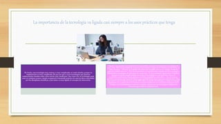 La importancia de la tecnología va ligada casi siempre a los usos prácticos que tenga
De hecho, una tecnología muy costosa, o muy complicada, no suele triunfar, porque su
implantación es muy complicada. Es por eso que a veces tecnologías que parecen
rudimentarias triunfan sobre otras mucho más ‘modernas’. Sea como sea, la tecnología suele
estar en continuo avance, siendo en general el desarrollo práctico de nuevas ideas concebidas
por las disciplinas científicas, y por tanto, va muy ligada al concepto de innovación.
Ligado a las grandes necesidades de la humanidad, siempre han aparecido tecnologías de
gran valor. Para la necesidad de comunicación humana surgieron el teléfono, la televisión, la
radio, internet… Con las necesidades de salud, han surgido avances en cirugía, medicina
general, análisis clínicos… Con las necesidades económicas han surgido nuevas tecnologías
industriales, tecnologías de procesos, de extracción.. Y así podríamos seguir hasta el infinito,
porque no existe ningún ámbito en el que la tecnología no esté presente: sea en el
económico, industrial, social, político, científico, legislativo, educativo… etc., en cuanto
permite una mejora del resultado final o una simplificación de los procesos intermedios. Muy
asociado a esto se halla el concepto de BAT (Best Avaliable Tecnología), o mejor tecnología
disponible, en español. En este término se basan muchos de los conceptos modernos de la
ecología y la sostenibilidad, mediante la mejora continua de las tecnologías usadas en la
industria para evitar la contaminación.
 