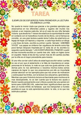 EJEMPLOS DE ESFUERZOS PARA PROMOVER LA LECTURA
EN AMERICA LATINA.
No queda la menor duda que gracias a los grandes ejemplos que
observamos en los diferentes paises y lugares del mundo nos
motivan a ser mejores cada dia, tal es el caso de una niña llamada
Victoria que desde los 7 meses de edad tuvo la oportunidad de estar
en contacto con el maravilloso mundo de los libros, con el tiempo se
convirtio en una gran lectora cuando tenia 5 años de edad tomo un
legajo de hojas con lapices y crayones a cada hoja dedico un dibujo
y una linea de texto, escribio su primer cuento llamado “JABONES
VIVOS” sus papas se sintieron tan orgullosos de tenerla como hija
poco tiempo despues inspirada por la visita de un tio escribio su
segundo cuento llamado “ LAS AVENTURAS DEL PANZON” a partir
de ese momento escribio un cuento tras otro tanto en ingles como
en español. Hasta el dia de hoy suman mas de 30 cuentos escritos
por la niña es el mayor precedente para mexico.
Si una niña con tan solo 5 años de edad logro escribirvarios cuentos
no veo el por que el aislamiento o la falta de importancia en varias
personas en la lectura, lo malo es que solo nos gusta admirar a los
demas pero no nos admiramos a nosotros mismos todos somos
capaces de lograr lo que nos proponemos por ello es importante
prestar atencion en los ejemplos para que nos sirvan de motivacion
y sobre pasar los limites, con la lectura nos educamos,aprendemos.
Mientras que para Victoria la lectura es fascinante para muchos es lo
mas desesperante, no se dan cuenta que la lectura nos ayuda a
liberar nuestro pensamiento a ser criticos a poderdar una opinion sin
temor para JUAN DELVAL saberleer bien; significa la llave que nos
abre un mundo infinito de fantasias que nos transportan a mundos
posibles en que no solo aprendemos sobre la vida, si no que nos
estimula a pensar.
 